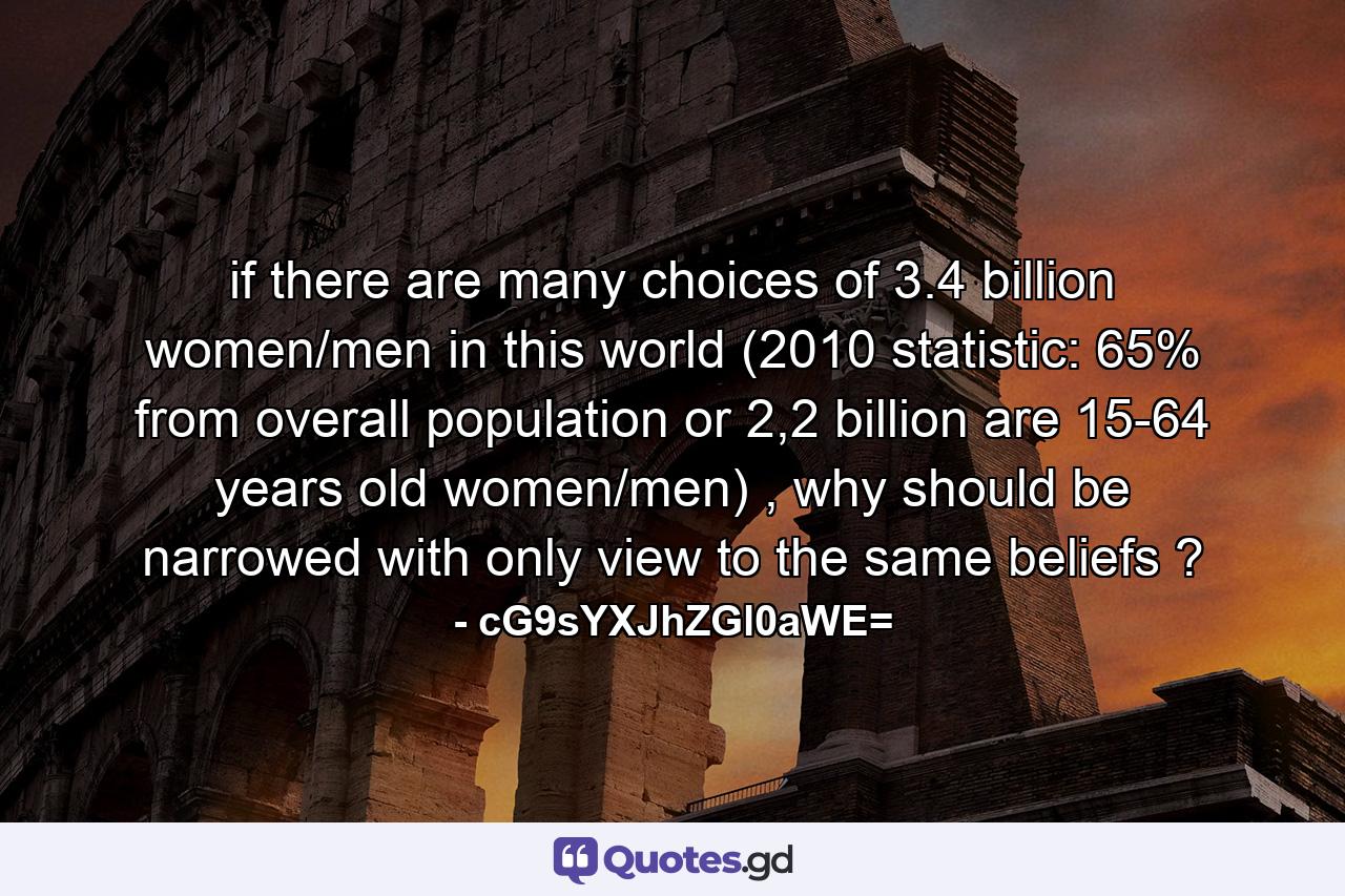 if there are many choices of 3.4 billion women/men in this world (2010 statistic: 65% from overall population or 2,2 billion are 15-64 years old women/men) , why should be narrowed with only view to the same beliefs ? - Quote by cG9sYXJhZGl0aWE=