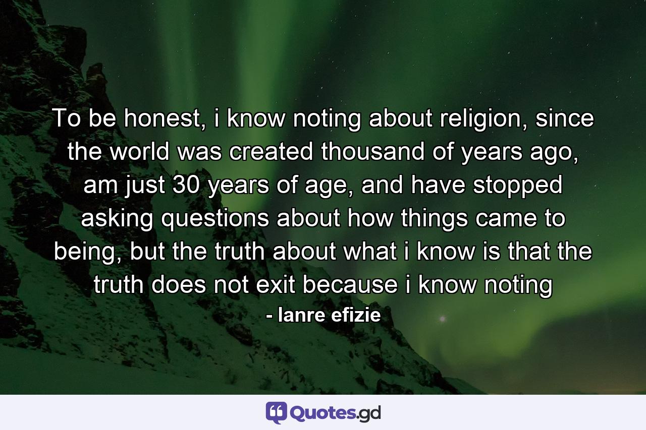 To be honest, i know noting about religion, since the world was created thousand of years ago, am just 30 years of age, and have stopped asking questions about how things came to being, but the truth about what i know is that the truth does not exit because i know noting - Quote by lanre efizie