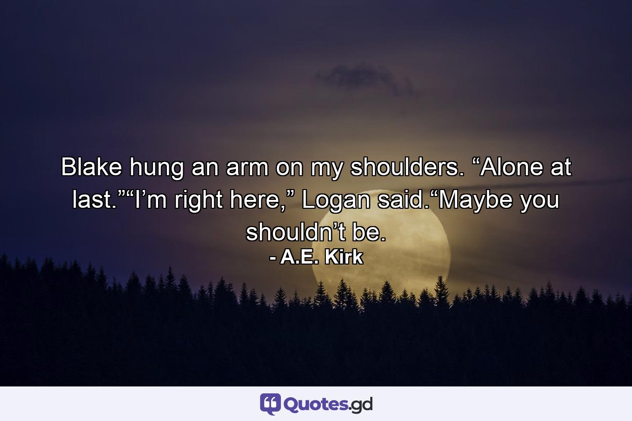 Blake hung an arm on my shoulders. “Alone at last.”“I’m right here,” Logan said.“Maybe you shouldn’t be. - Quote by A.E. Kirk