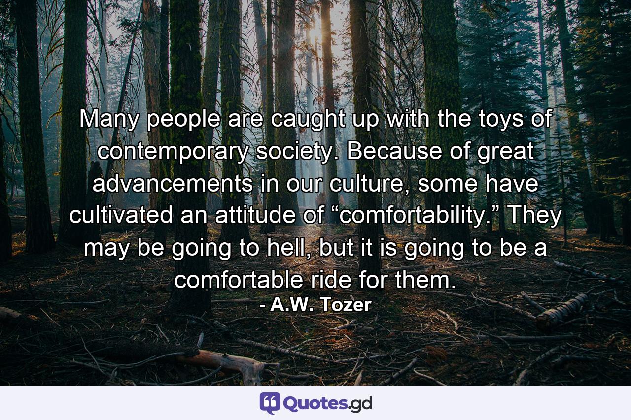 Many people are caught up with the toys of contemporary society. Because of great advancements in our culture, some have cultivated an attitude of “comfortability.” They may be going to hell, but it is going to be a comfortable ride for them. - Quote by A.W. Tozer