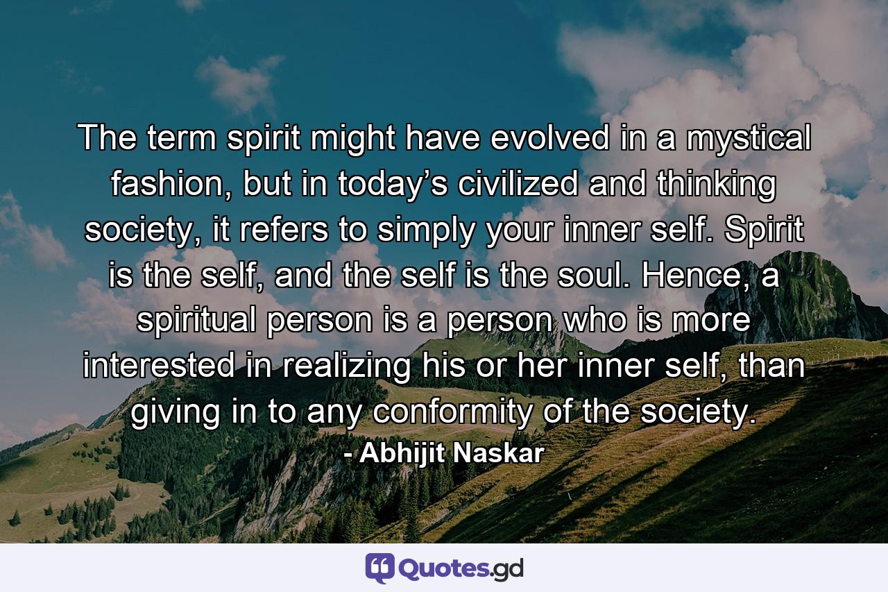 The term spirit might have evolved in a mystical fashion, but in today’s civilized and thinking society, it refers to simply your inner self. Spirit is the self, and the self is the soul. Hence, a spiritual person is a person who is more interested in realizing his or her inner self, than giving in to any conformity of the society. - Quote by Abhijit Naskar