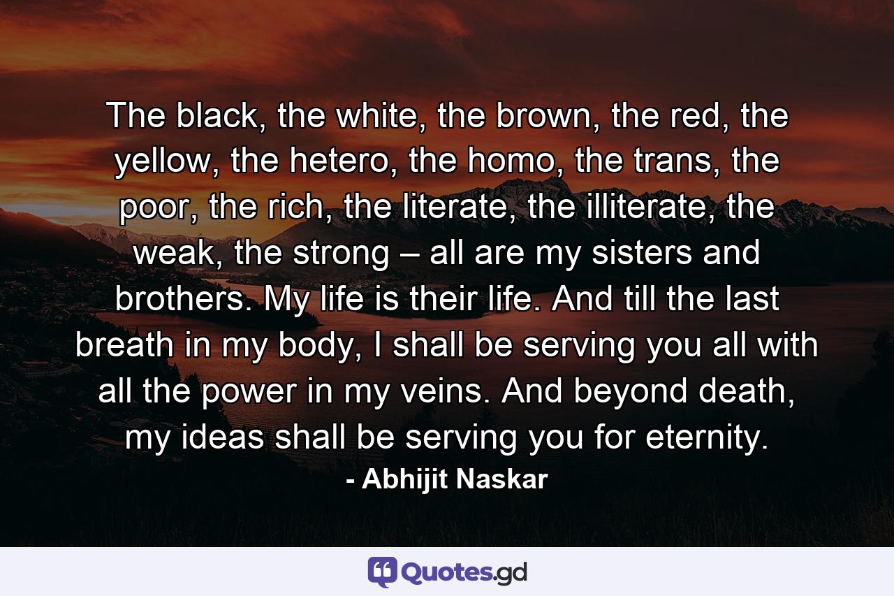 The black, the white, the brown, the red, the yellow, the hetero, the homo, the trans, the poor, the rich, the literate, the illiterate, the weak, the strong – all are my sisters and brothers. My life is their life. And till the last breath in my body, I shall be serving you all with all the power in my veins. And beyond death, my ideas shall be serving you for eternity. - Quote by Abhijit Naskar