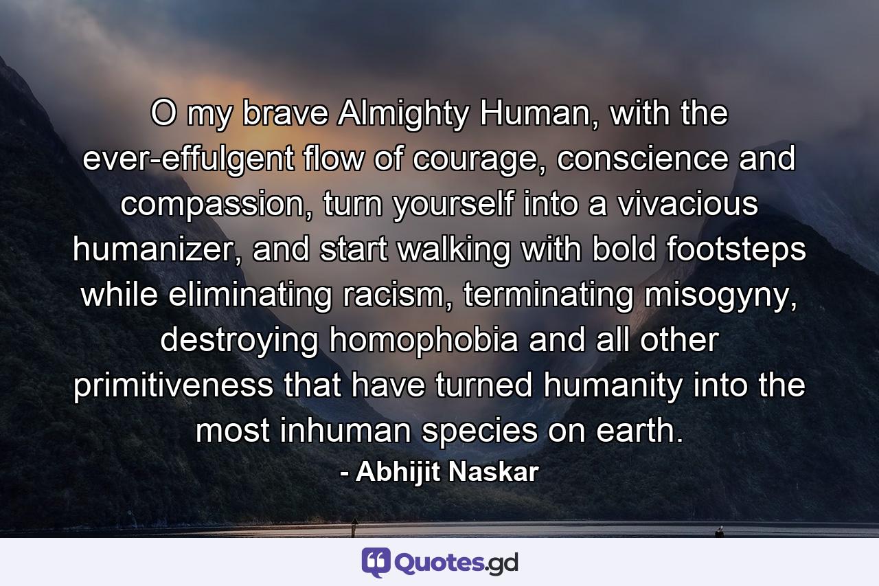 O my brave Almighty Human, with the ever-effulgent flow of courage, conscience and compassion, turn yourself into a vivacious humanizer, and start walking with bold footsteps while eliminating racism, terminating misogyny, destroying homophobia and all other primitiveness that have turned humanity into the most inhuman species on earth. - Quote by Abhijit Naskar