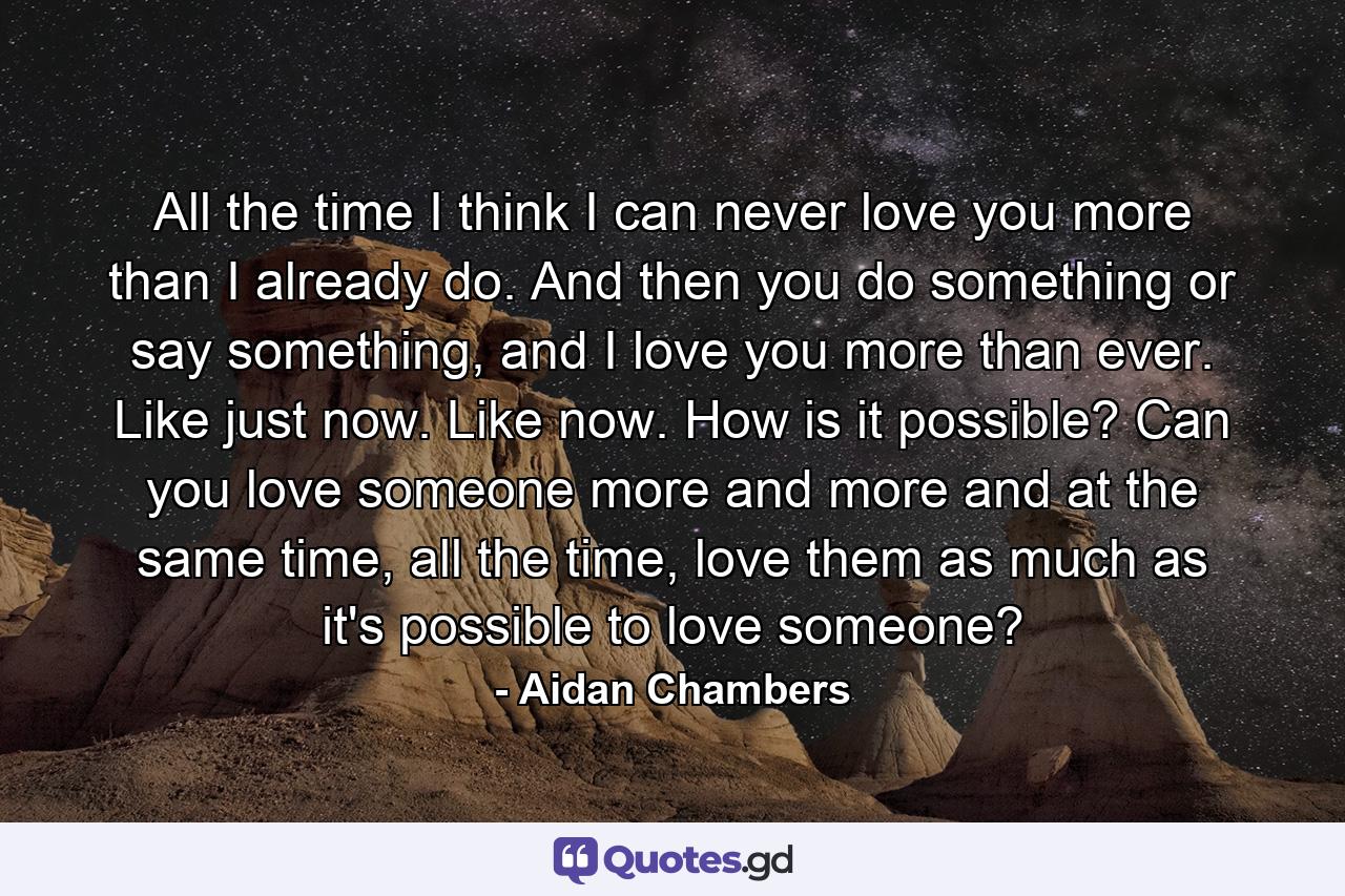 All the time I think I can never love you more than I already do. And then you do something or say something, and I love you more than ever. Like just now. Like now. How is it possible? Can you love someone more and more and at the same time, all the time, love them as much as it's possible to love someone? - Quote by Aidan Chambers