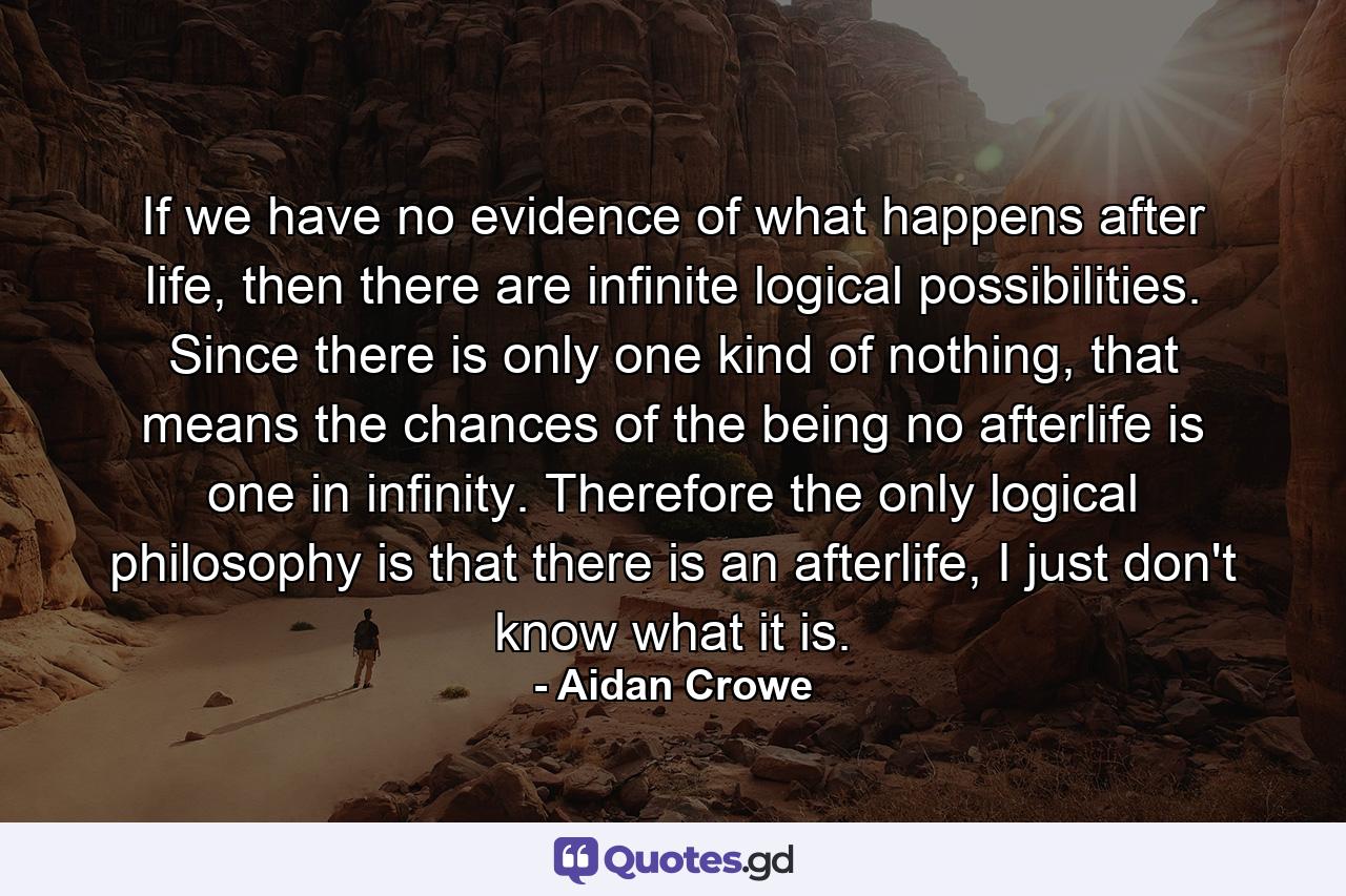 If we have no evidence of what happens after life, then there are infinite logical possibilities. Since there is only one kind of nothing, that means the chances of the being no afterlife is one in infinity. Therefore the only logical philosophy is that there is an afterlife, I just don't know what it is. - Quote by Aidan Crowe