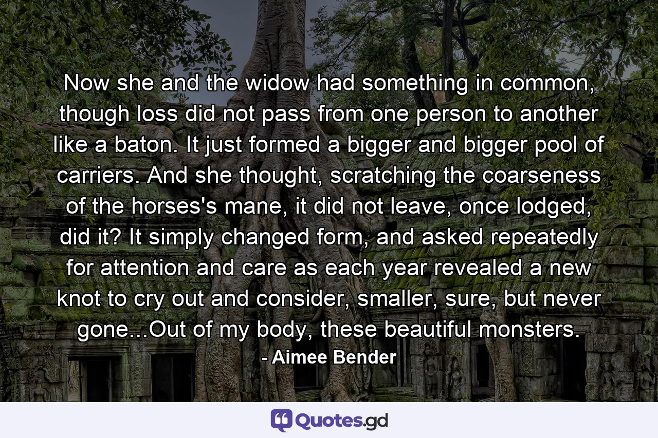 Now she and the widow had something in common, though loss did not pass from one person to another like a baton. It just formed a bigger and bigger pool of carriers. And she thought, scratching the coarseness of the horses's mane, it did not leave, once lodged, did it? It simply changed form, and asked repeatedly for attention and care as each year revealed a new knot to cry out and consider, smaller, sure, but never gone...Out of my body, these beautiful monsters. - Quote by Aimee Bender