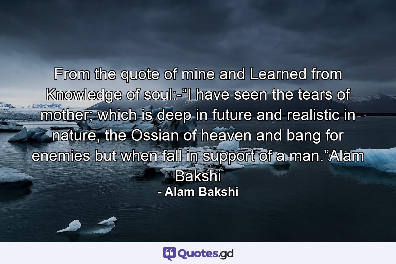 From the quote of mine and Learned from Knowledge of soul:-“I have seen the tears of mother; which is deep in future and realistic in nature, the Ossian of heaven and bang for enemies but when fall in support of a man.”Alam Bakshi - Quote by Alam Bakshi