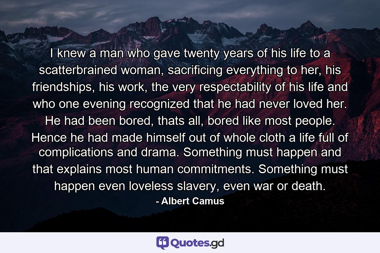 I knew a man who gave twenty years of his life to a scatterbrained woman, sacrificing everything to her, his friendships, his work, the very respectability of his life and who one evening recognized that he had never loved her. He had been bored, thats all, bored like most people. Hence he had made himself out of whole cloth a life full of complications and drama. Something must happen and that explains most human commitments. Something must happen even loveless slavery, even war or death. - Quote by Albert Camus