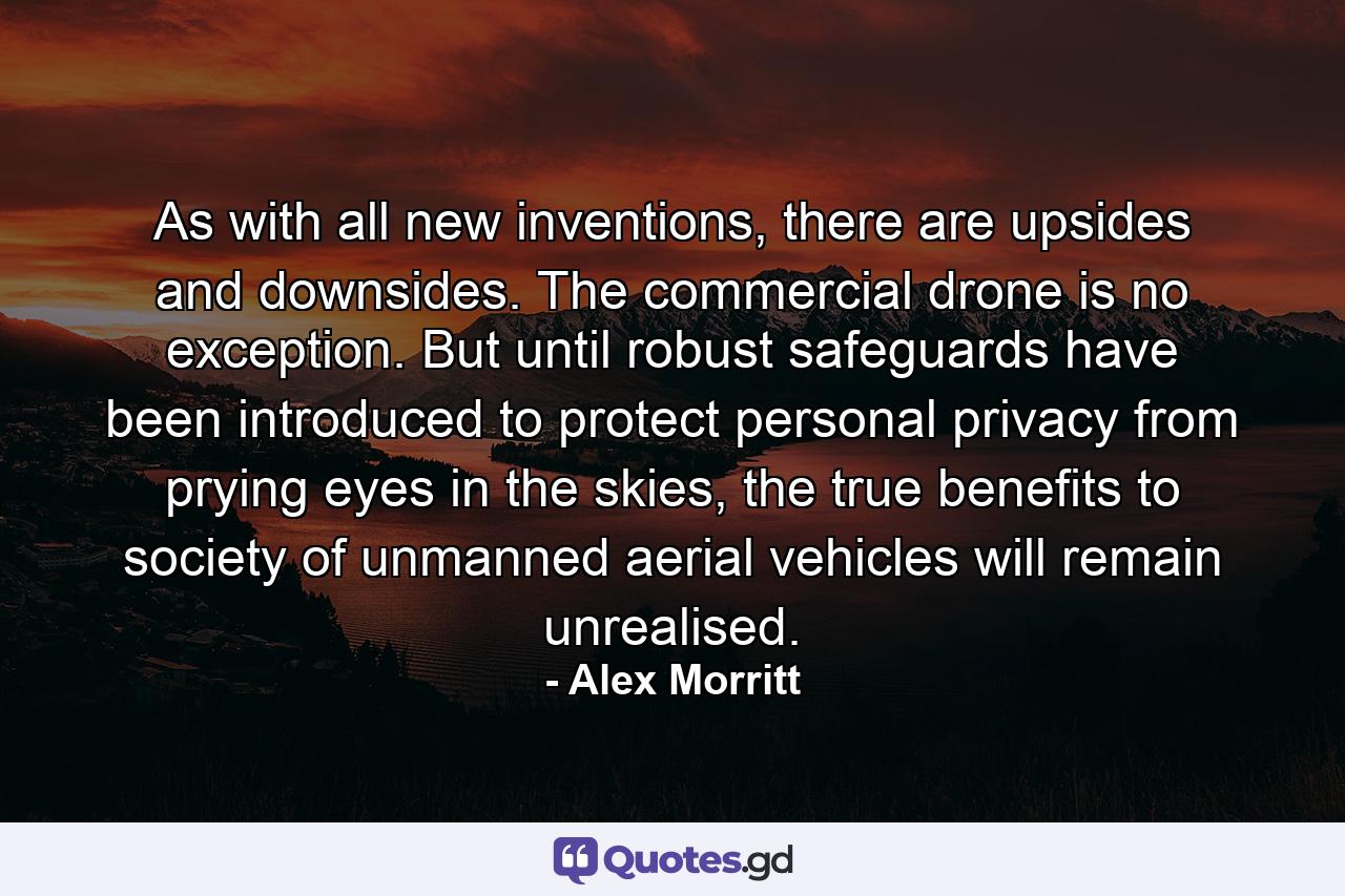 As with all new inventions, there are upsides and downsides. The commercial drone is no exception. But until robust safeguards have been introduced to protect personal privacy from prying eyes in the skies, the true benefits to society of unmanned aerial vehicles will remain unrealised. - Quote by Alex Morritt