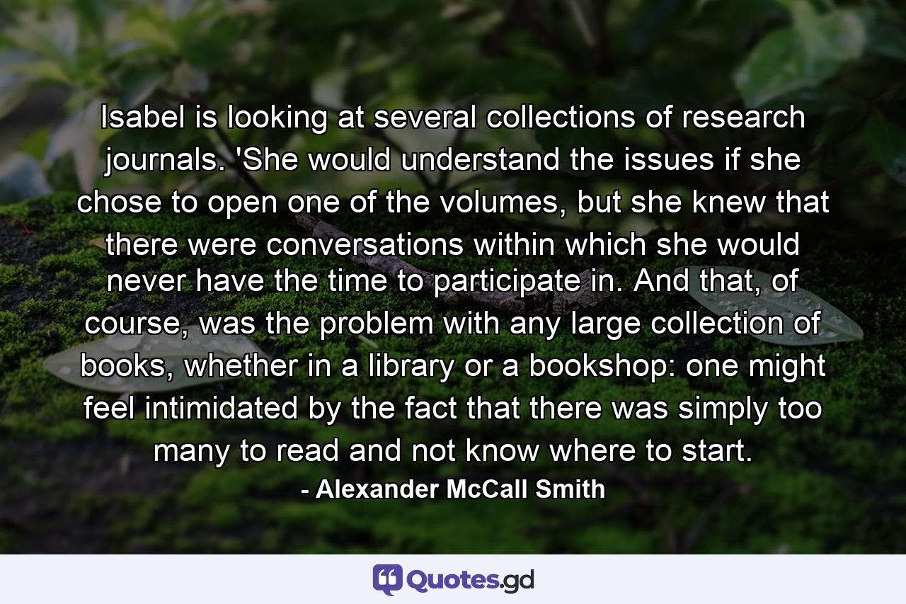 Isabel is looking at several collections of research journals. 'She would understand the issues if she chose to open one of the volumes, but she knew that there were conversations within which she would never have the time to participate in. And that, of course, was the problem with any large collection of books, whether in a library or a bookshop: one might feel intimidated by the fact that there was simply too many to read and not know where to start. - Quote by Alexander McCall Smith