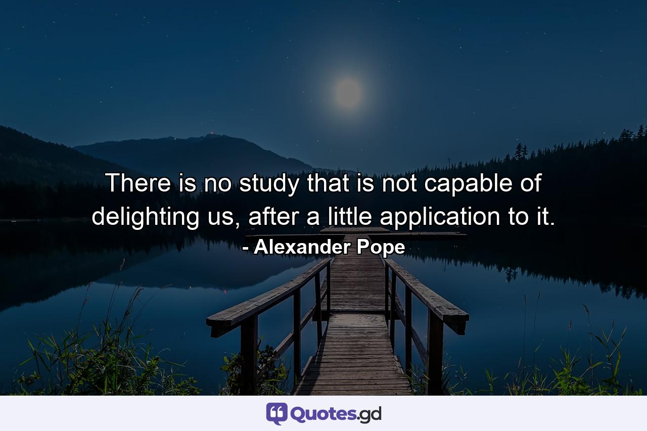 There is no study that is not capable of delighting us, after a little application to it. - Quote by Alexander Pope