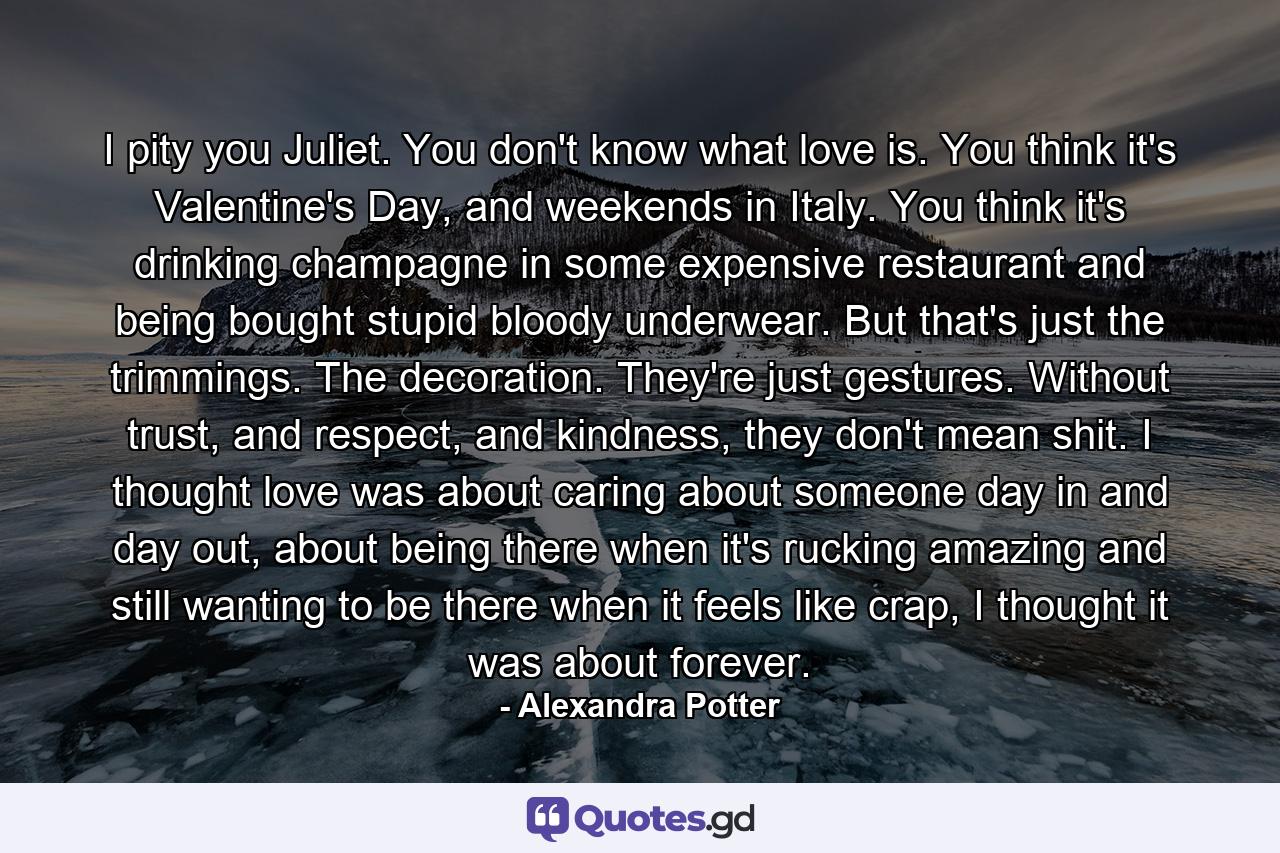 I pity you Juliet. You don't know what love is. You think it's Valentine's Day, and weekends in Italy. You think it's drinking champagne in some expensive restaurant and being bought stupid bloody underwear. But that's just the trimmings. The decoration. They're just gestures. Without trust, and respect, and kindness, they don't mean shit. I thought love was about caring about someone day in and day out, about being there when it's rucking amazing and still wanting to be there when it feels like crap, I thought it was about forever. - Quote by Alexandra Potter