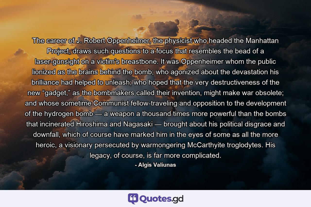 The career of J. Robert Oppenheimer, the physicist who headed the Manhattan Project, draws such questions to a focus that resembles the bead of a laser-gunsight on a victim’s breastbone. It was Oppenheimer whom the public lionized as the brains behind the bomb; who agonized about the devastation his brilliance had helped to unleash; who hoped that the very destructiveness of the new “gadget,” as the bombmakers called their invention, might make war obsolete; and whose sometime Communist fellow-traveling and opposition to the development of the hydrogen bomb — a weapon a thousand times more powerful than the bombs that incinerated Hiroshima and Nagasaki — brought about his political disgrace and downfall, which of course have marked him in the eyes of some as all the more heroic, a visionary persecuted by warmongering McCarthyite troglodytes. His legacy, of course, is far more complicated. - Quote by Algis Valiunas