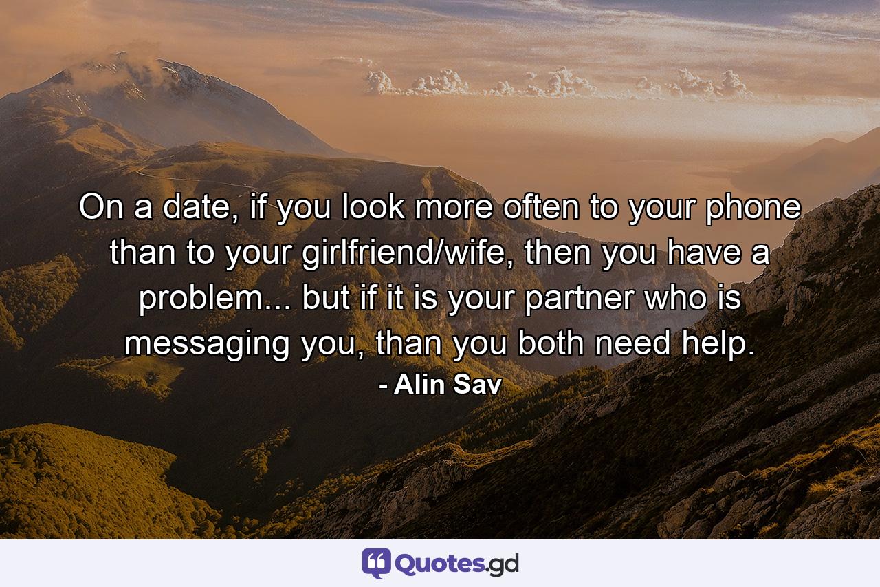 On a date, if you look more often to your phone than to your girlfriend/wife, then you have a problem... but if it is your partner who is messaging you, than you both need help. - Quote by Alin Sav