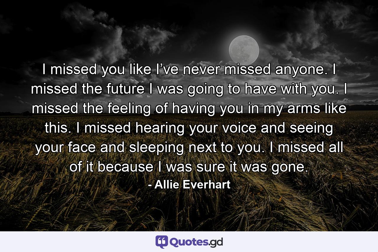 I missed you like I’ve never missed anyone. I missed the future I was going to have with you. I missed the feeling of having you in my arms like this. I missed hearing your voice and seeing your face and sleeping next to you. I missed all of it because I was sure it was gone. - Quote by Allie Everhart