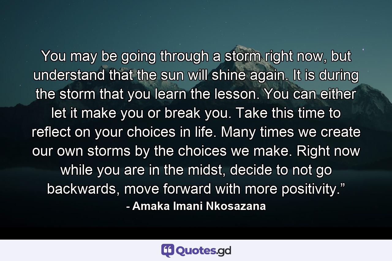 You may be going through a storm right now, but understand that the sun will shine again. It is during the storm that you learn the lesson. You can either let it make you or break you. Take this time to reflect on your choices in life. Many times we create our own storms by the choices we make. Right now while you are in the midst, decide to not go backwards, move forward with more positivity.”  - Quote by Amaka Imani Nkosazana