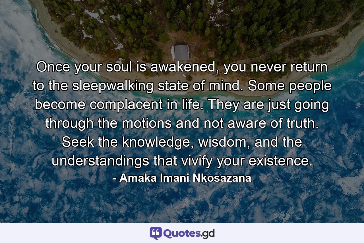 Once your soul is awakened, you never return to the sleepwalking state of mind. Some people become complacent in life. They are just going through the motions and not aware of truth. Seek the knowledge, wisdom, and the understandings that vivify your existence. - Quote by Amaka Imani Nkosazana