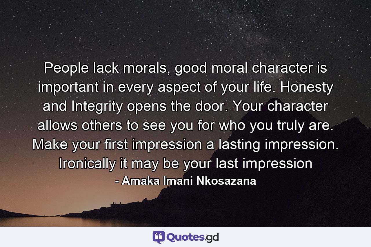 People lack morals, good moral character is important in every aspect of your life. Honesty and Integrity opens the door. Your character allows others to see you for who you truly are. Make your first impression a lasting impression. Ironically it may be your last impression - Quote by Amaka Imani Nkosazana