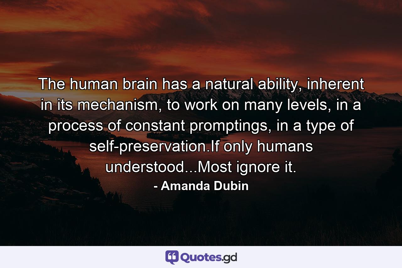 The human brain has a natural ability, inherent in its mechanism, to work on many levels, in a process of constant promptings, in a type of self-preservation.If only humans understood...Most ignore it. - Quote by Amanda Dubin