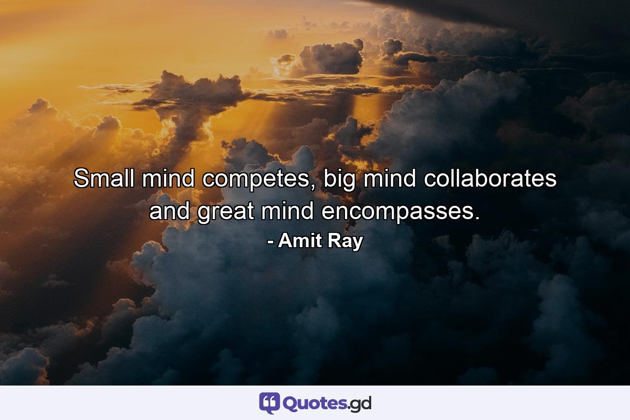 Small mind competes, big mind collaborates and great mind encompasses. - Quote by Amit Ray