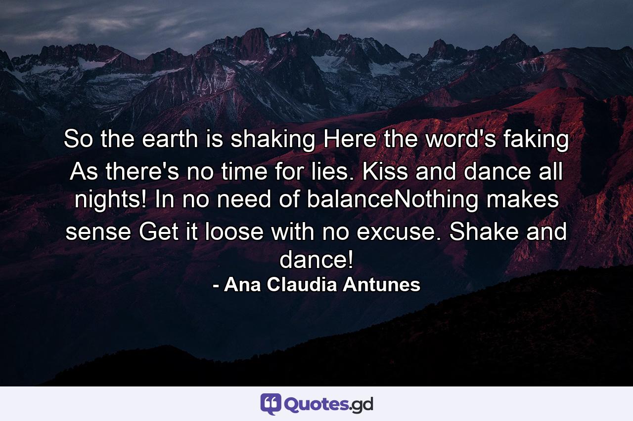 So the earth is shaking Here the word's faking As there's no time for lies. Kiss and dance all nights! In no need of balanceNothing makes sense Get it loose with no excuse. Shake and dance! - Quote by Ana Claudia Antunes