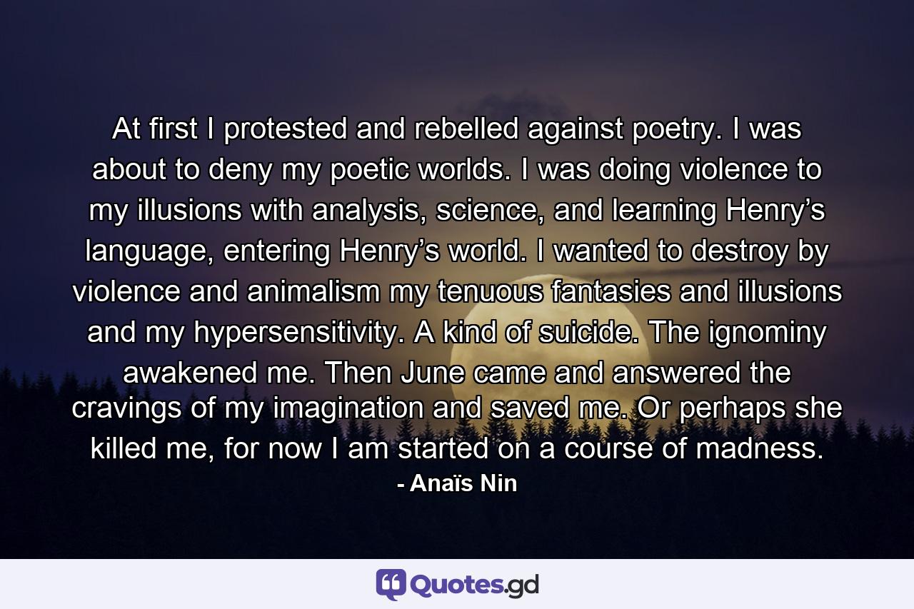 At first I protested and rebelled against poetry. I was about to deny my poetic worlds. I was doing violence to my illusions with analysis, science, and learning Henry’s language, entering Henry’s world. I wanted to destroy by violence and animalism my tenuous fantasies and illusions and my hypersensitivity. A kind of suicide. The ignominy awakened me. Then June came and answered the cravings of my imagination and saved me. Or perhaps she killed me, for now I am started on a course of madness. - Quote by Anaïs Nin