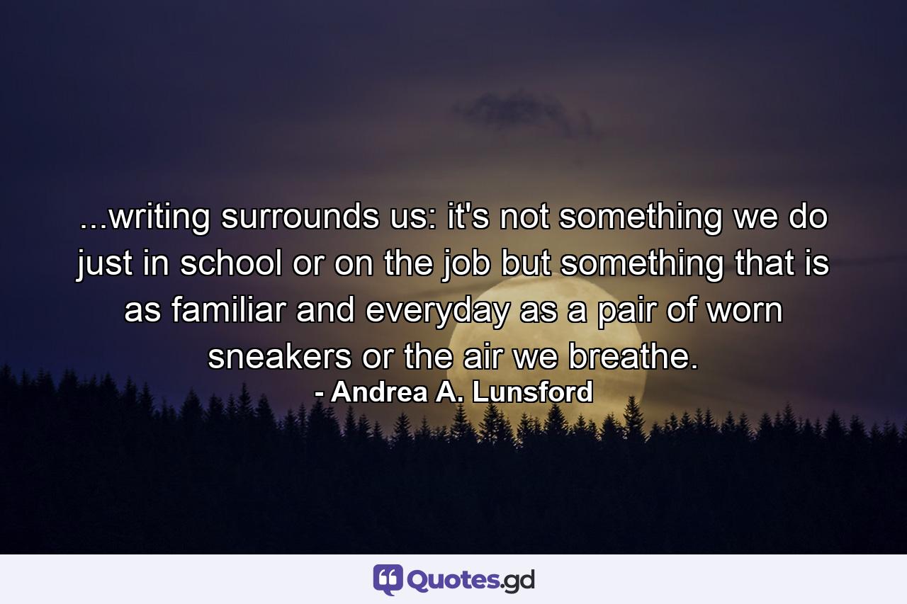 ...writing surrounds us: it's not something we do just in school or on the job but something that is as familiar and everyday as a pair of worn sneakers or the air we breathe. - Quote by Andrea A. Lunsford