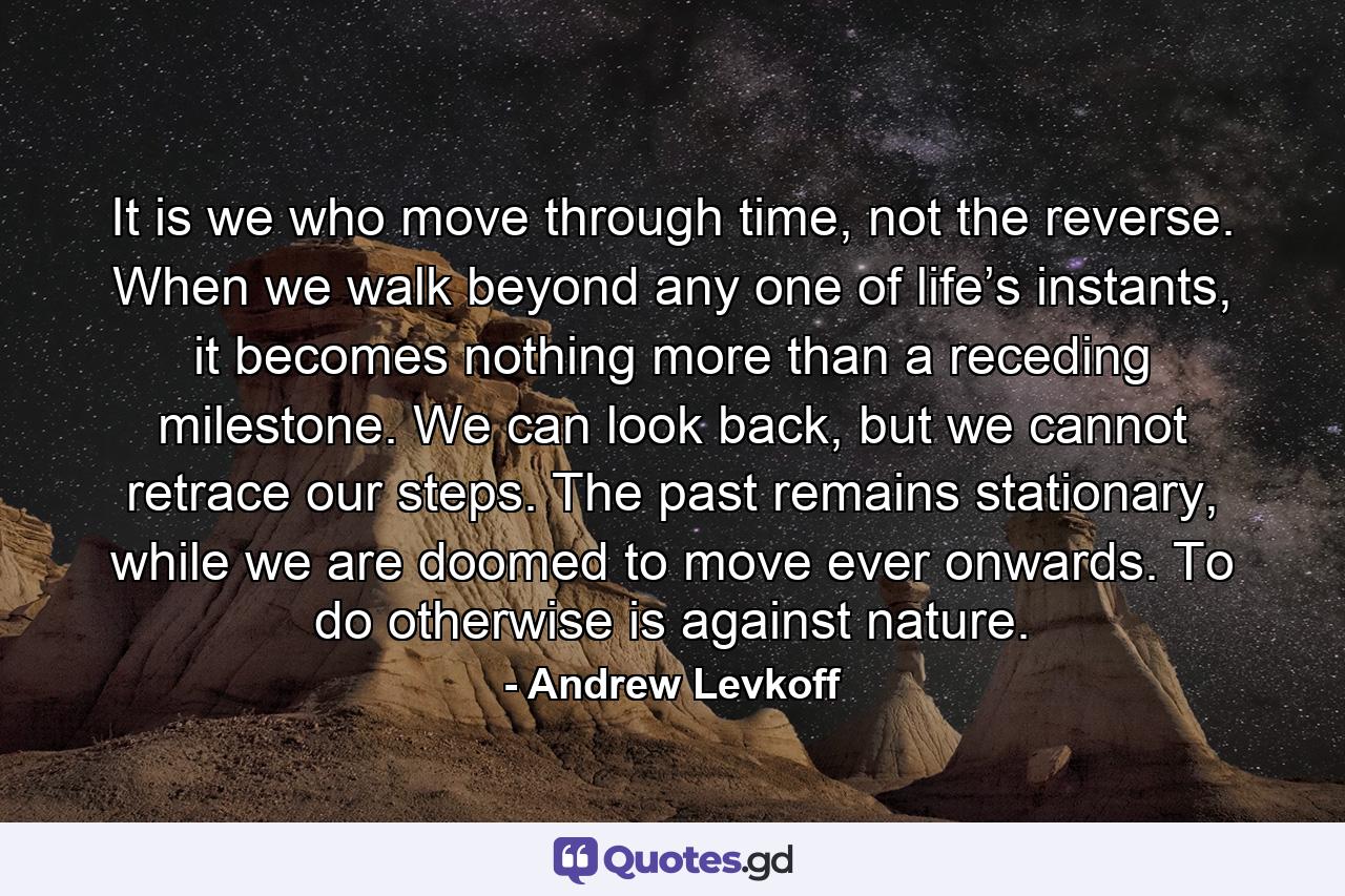 It is we who move through time, not the reverse. When we walk beyond any one of life’s instants, it becomes nothing more than a receding milestone. We can look back, but we cannot retrace our steps. The past remains stationary, while we are doomed to move ever onwards. To do otherwise is against nature. - Quote by Andrew Levkoff