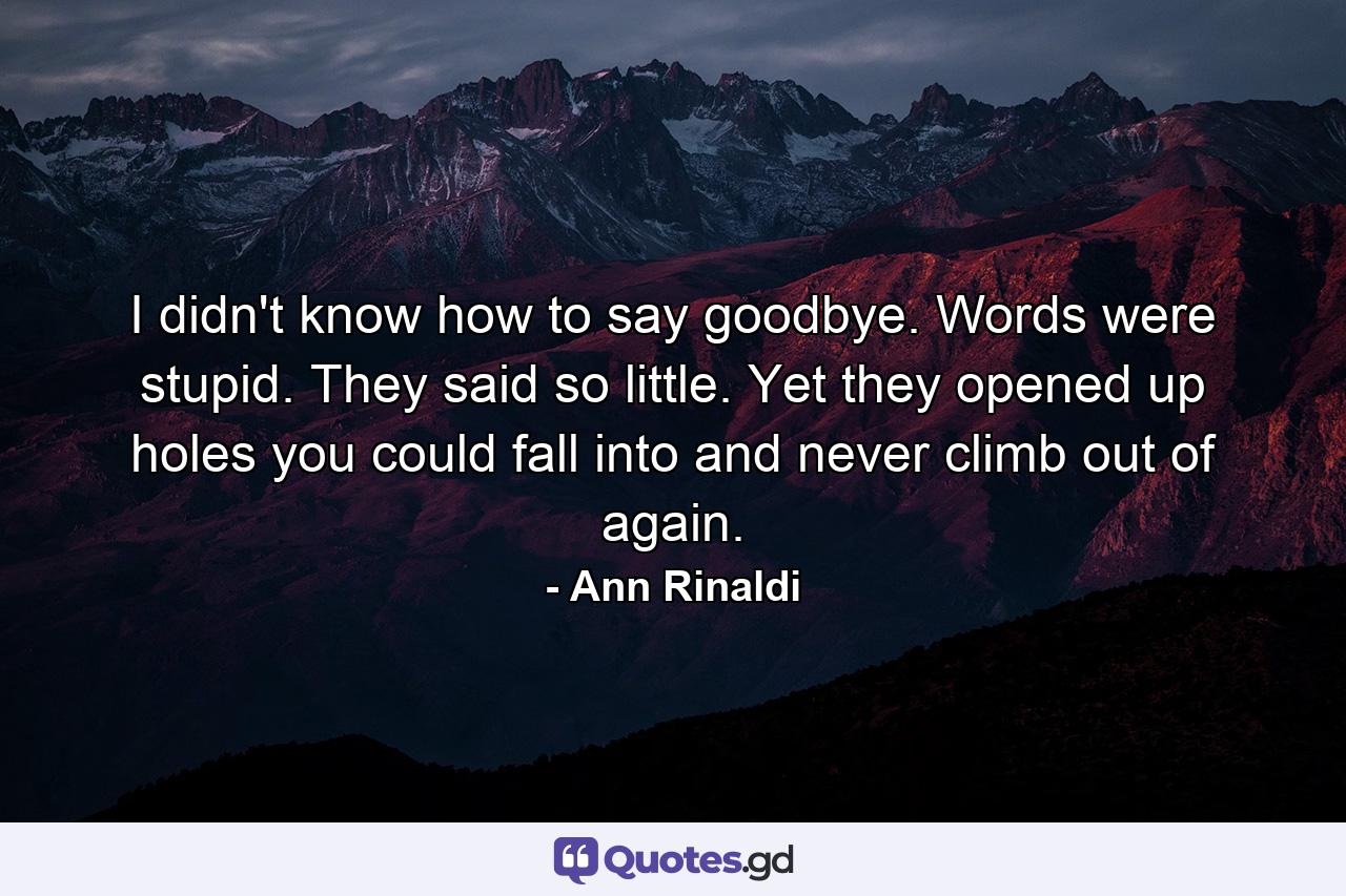 I didn't know how to say goodbye. Words were stupid. They said so little. Yet they opened up holes you could fall into and never climb out of again. - Quote by Ann Rinaldi