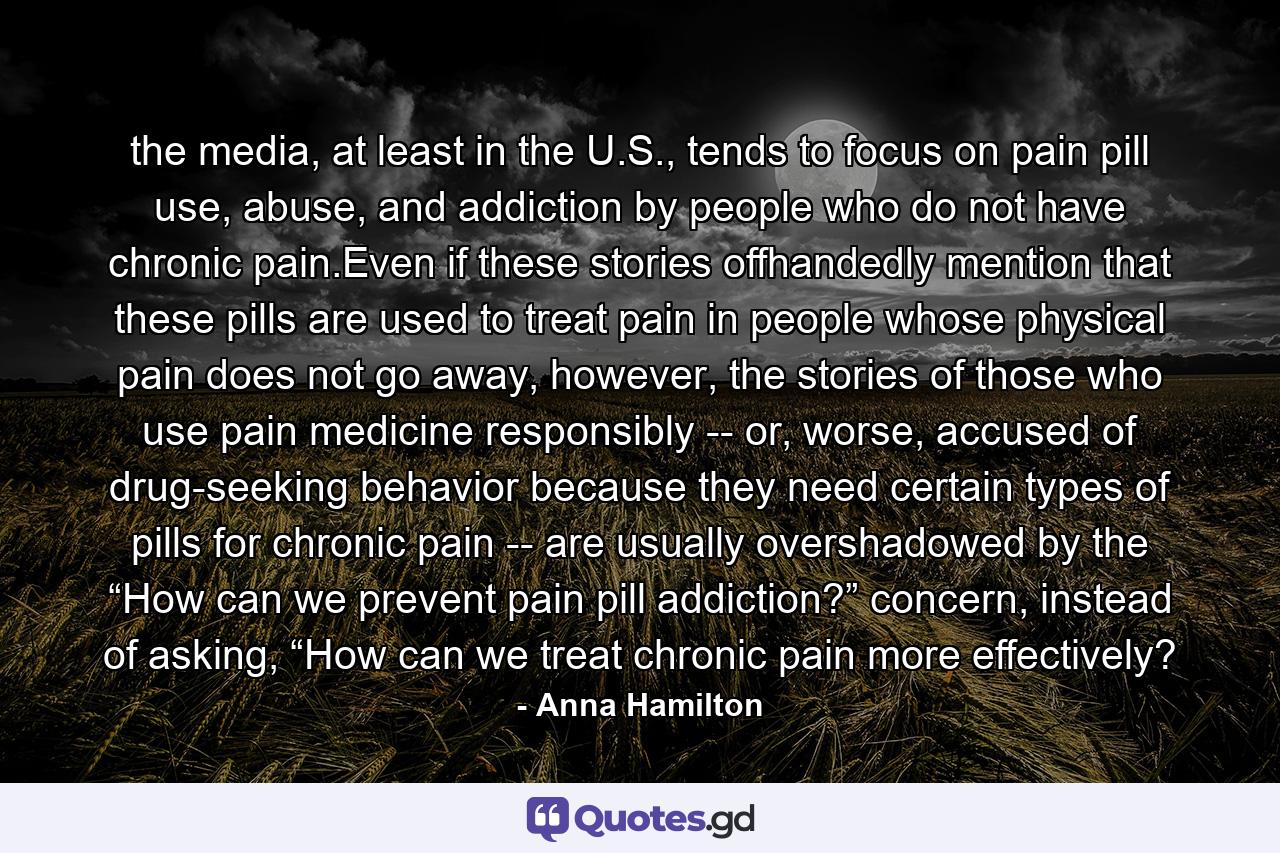 the media, at least in the U.S., tends to focus on pain pill use, abuse, and addiction by people who do not have chronic pain.Even if these stories offhandedly mention that these pills are used to treat pain in people whose physical pain does not go away, however, the stories of those who use pain medicine responsibly -- or, worse, accused of drug-seeking behavior because they need certain types of pills for chronic pain -- are usually overshadowed by the “How can we prevent pain pill addiction?” concern, instead of asking, “How can we treat chronic pain more effectively? - Quote by Anna Hamilton