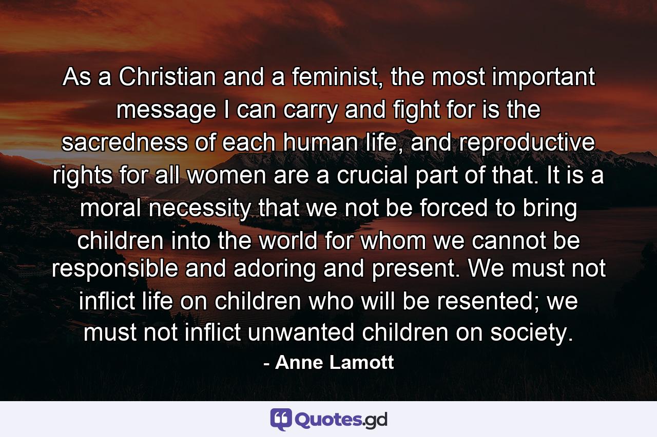 As a Christian and a feminist, the most important message I can carry and fight for is the sacredness of each human life, and reproductive rights for all women are a crucial part of that. It is a moral necessity that we not be forced to bring children into the world for whom we cannot be responsible and adoring and present. We must not inflict life on children who will be resented; we must not inflict unwanted children on society. - Quote by Anne Lamott