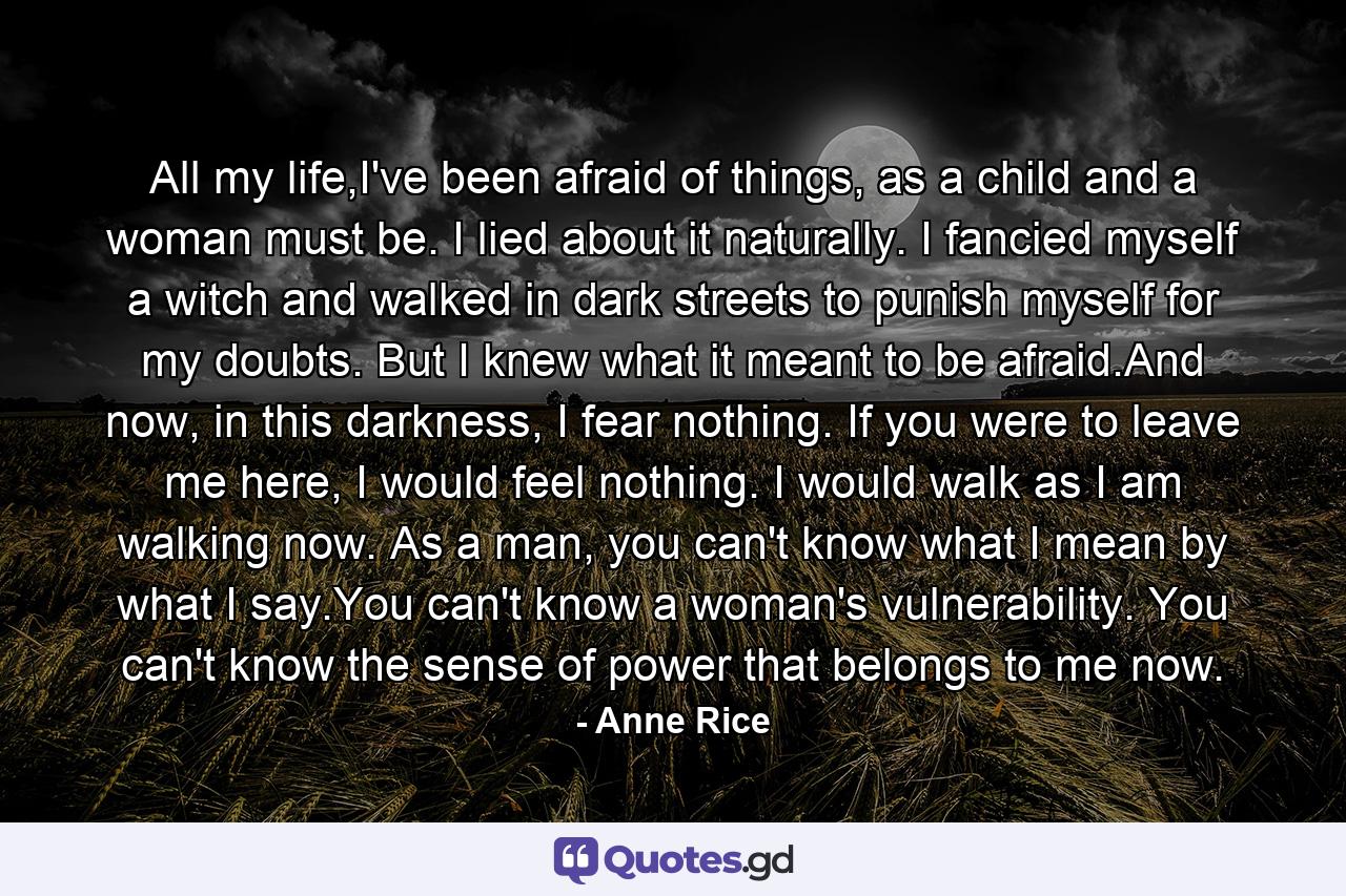 All my life,I've been afraid of things, as a child and a woman must be. I lied about it naturally. I fancied myself a witch and walked in dark streets to punish myself for my doubts. But I knew what it meant to be afraid.And now, in this darkness, I fear nothing. If you were to leave me here, I would feel nothing. I would walk as I am walking now. As a man, you can't know what I mean by what I say.You can't know a woman's vulnerability. You can't know the sense of power that belongs to me now. - Quote by Anne Rice