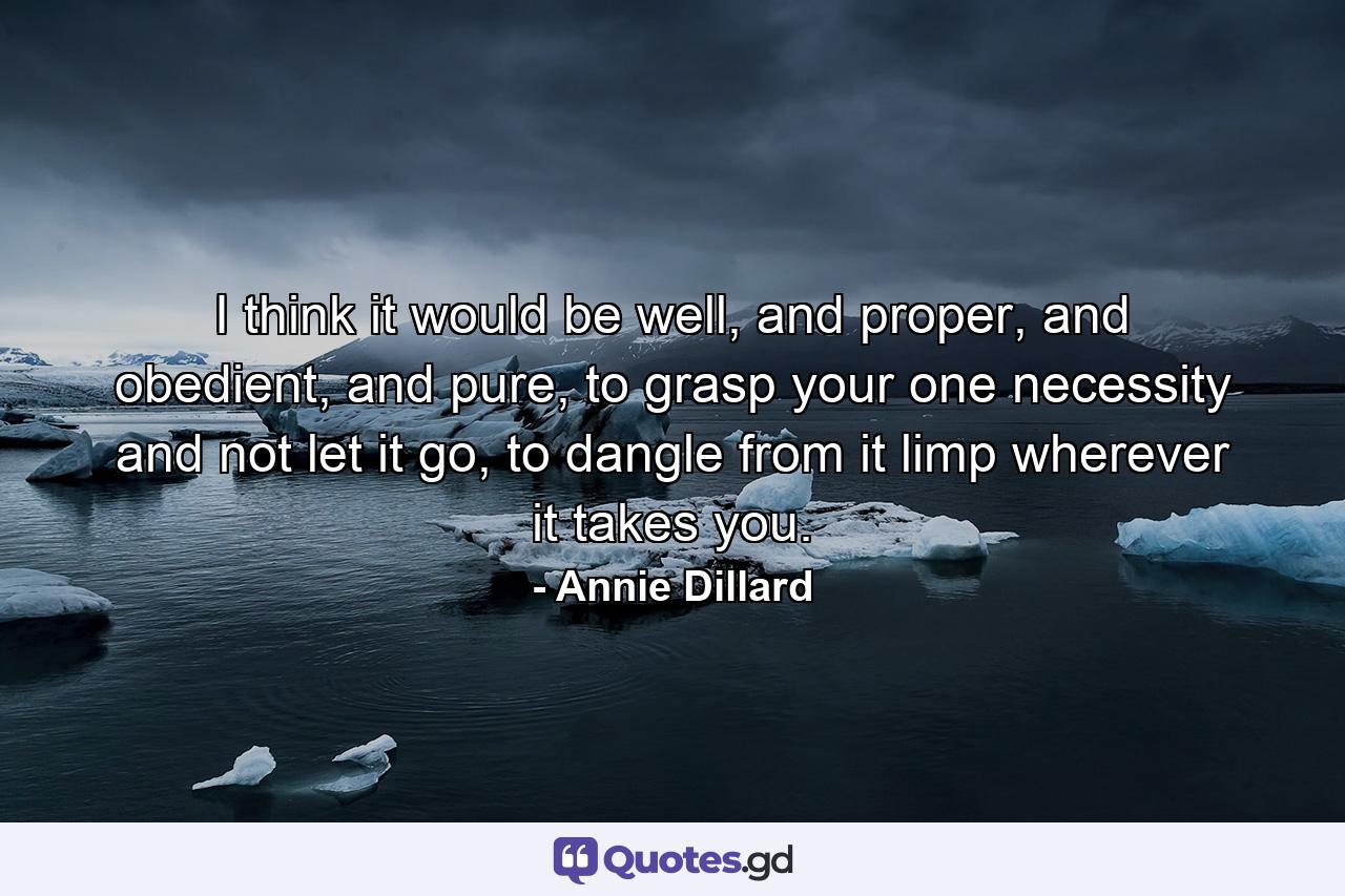 I think it would be well, and proper, and obedient, and pure, to grasp your one necessity and not let it go, to dangle from it limp wherever it takes you. - Quote by Annie Dillard