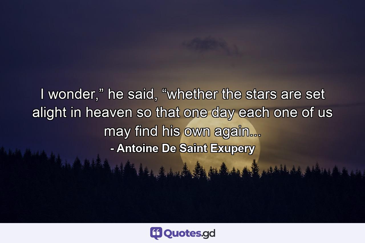 I wonder,” he said, “whether the stars are set alight in heaven so that one day each one of us may find his own again... - Quote by Antoine De Saint Exupery