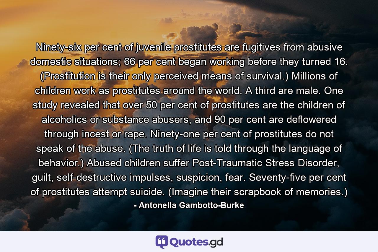 Ninety-six per cent of juvenile prostitutes are fugitives from abusive domestic situations; 66 per cent began working before they turned 16. (Prostitution is their only perceived means of survival.) Millions of children work as prostitutes around the world. A third are male. One study revealed that over 50 per cent of prostitutes are the children of alcoholics or substance abusers, and 90 per cent are deflowered through incest or rape. Ninety-one per cent of prostitutes do not speak of the abuse. (The truth of life is told through the language of behavior.) Abused children suffer Post-Traumatic Stress Disorder, guilt, self-destructive impulses, suspicion, fear. Seventy-five per cent of prostitutes attempt suicide. (Imagine their scrapbook of memories.) - Quote by Antonella Gambotto-Burke