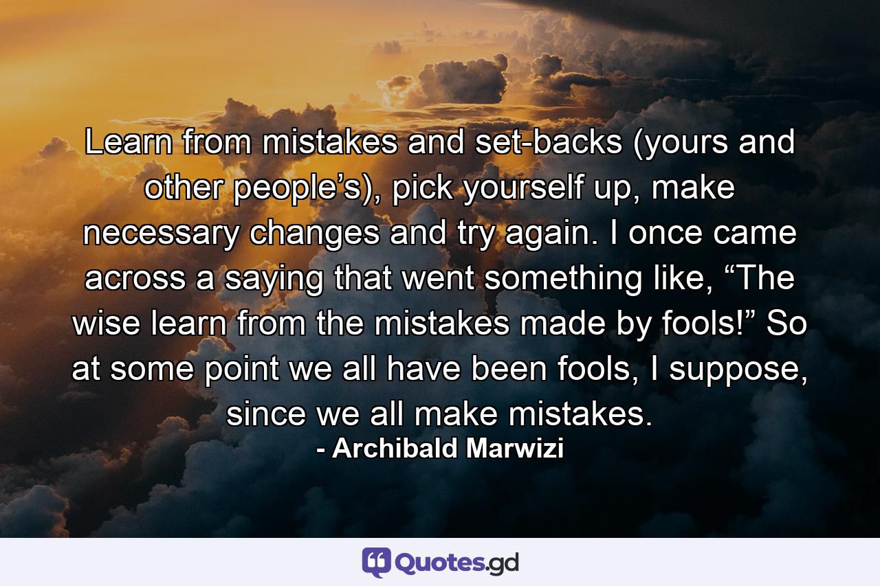 Learn from mistakes and set-backs (yours and other people’s), pick yourself up, make necessary changes and try again. I once came across a saying that went something like, “The wise learn from the mistakes made by fools!” So at some point we all have been fools, I suppose, since we all make mistakes. - Quote by Archibald Marwizi