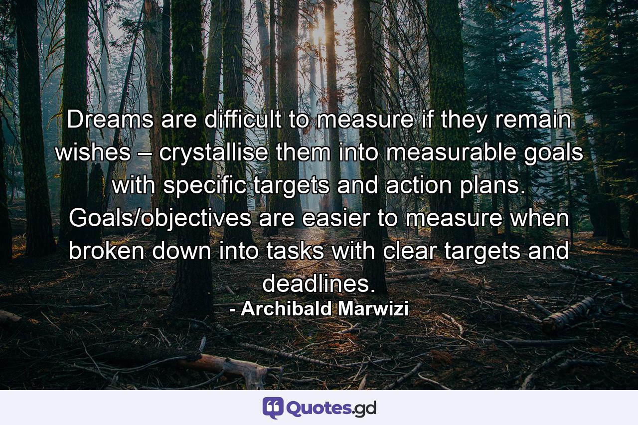 Dreams are difficult to measure if they remain wishes – crystallise them into measurable goals with specific targets and action plans. Goals/objectives are easier to measure when broken down into tasks with clear targets and deadlines. - Quote by Archibald Marwizi