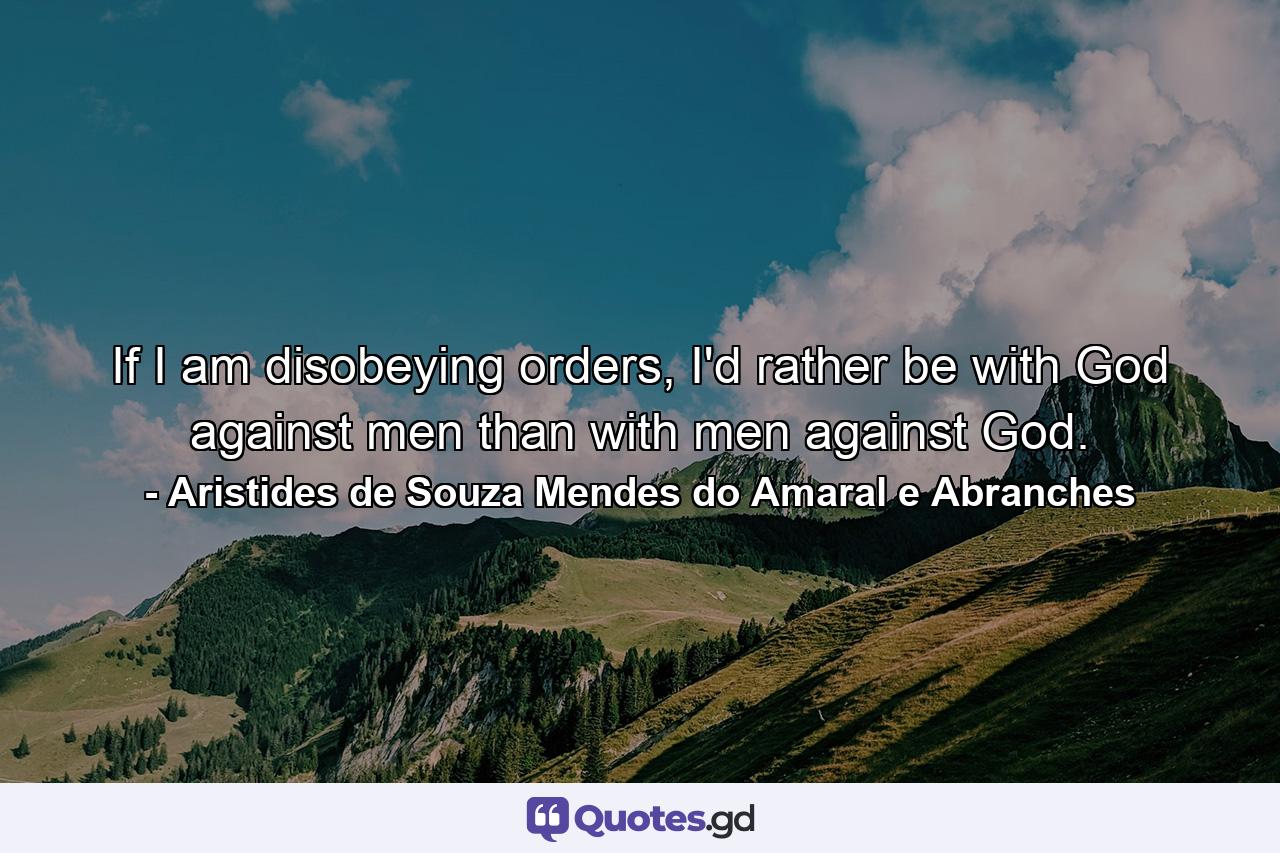 If I am disobeying orders, I'd rather be with God against men than with men against God. - Quote by Aristides de Souza Mendes do Amaral e Abranches