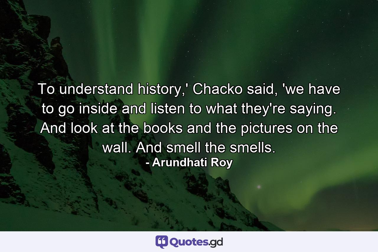 To understand history,' Chacko said, 'we have to go inside and listen to what they're saying. And look at the books and the pictures on the wall. And smell the smells. - Quote by Arundhati Roy