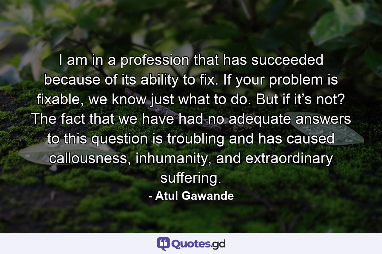 I am in a profession that has succeeded because of its ability to fix. If your problem is fixable, we know just what to do. But if it’s not? The fact that we have had no adequate answers to this question is troubling and has caused callousness, inhumanity, and extraordinary suffering. - Quote by Atul Gawande