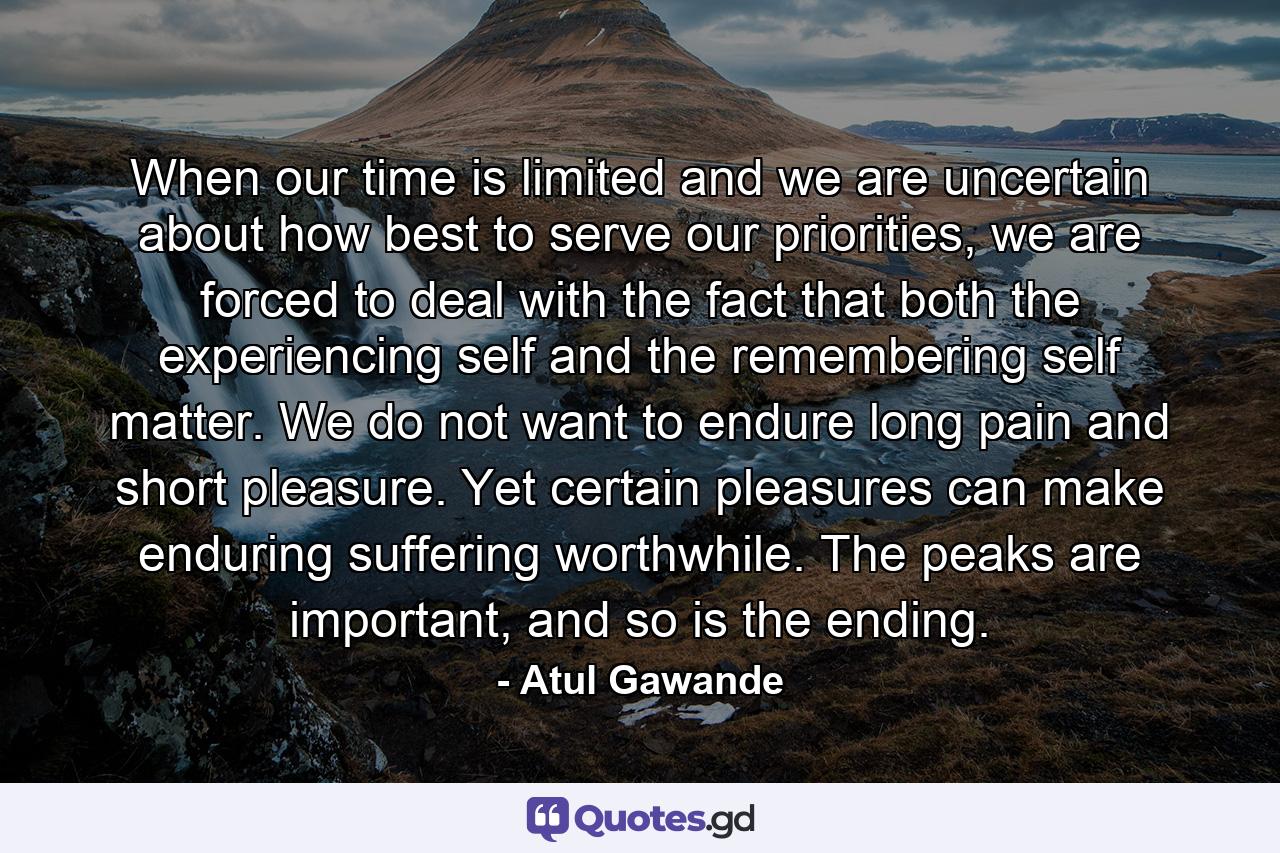 When our time is limited and we are uncertain about how best to serve our priorities, we are forced to deal with the fact that both the experiencing self and the remembering self matter. We do not want to endure long pain and short pleasure. Yet certain pleasures can make enduring suffering worthwhile. The peaks are important, and so is the ending. - Quote by Atul Gawande