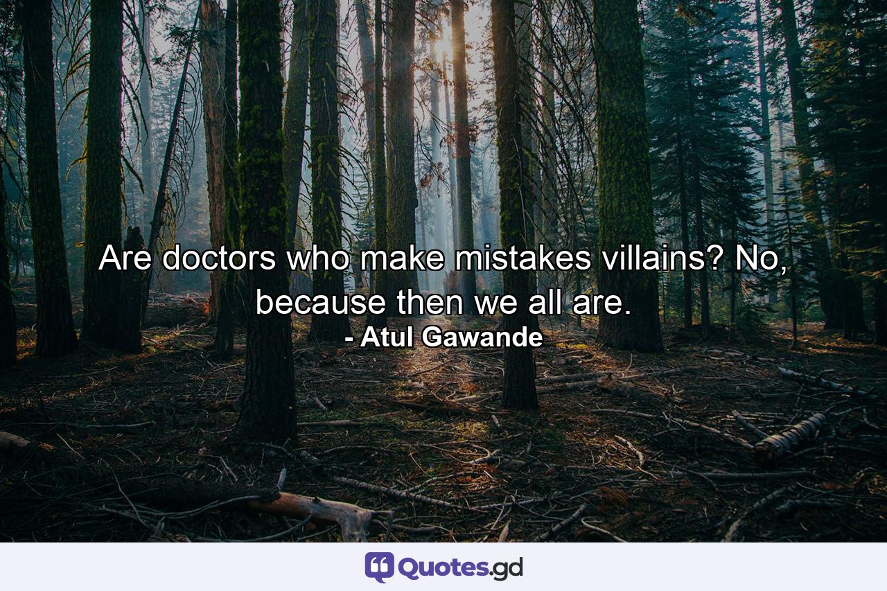 Are doctors who make mistakes villains? No, because then we all are. - Quote by Atul Gawande