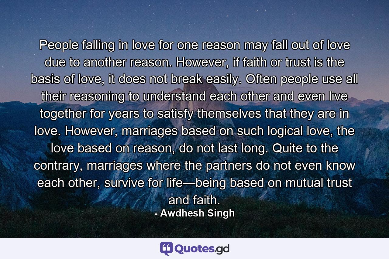 People falling in love for one reason may fall out of love due to another reason. However, if faith or trust is the basis of love, it does not break easily. Often people use all their reasoning to understand each other and even live together for years to satisfy themselves that they are in love. However, marriages based on such logical love, the love based on reason, do not last long. Quite to the contrary, marriages where the partners do not even know each other, survive for life—being based on mutual trust and faith. - Quote by Awdhesh Singh