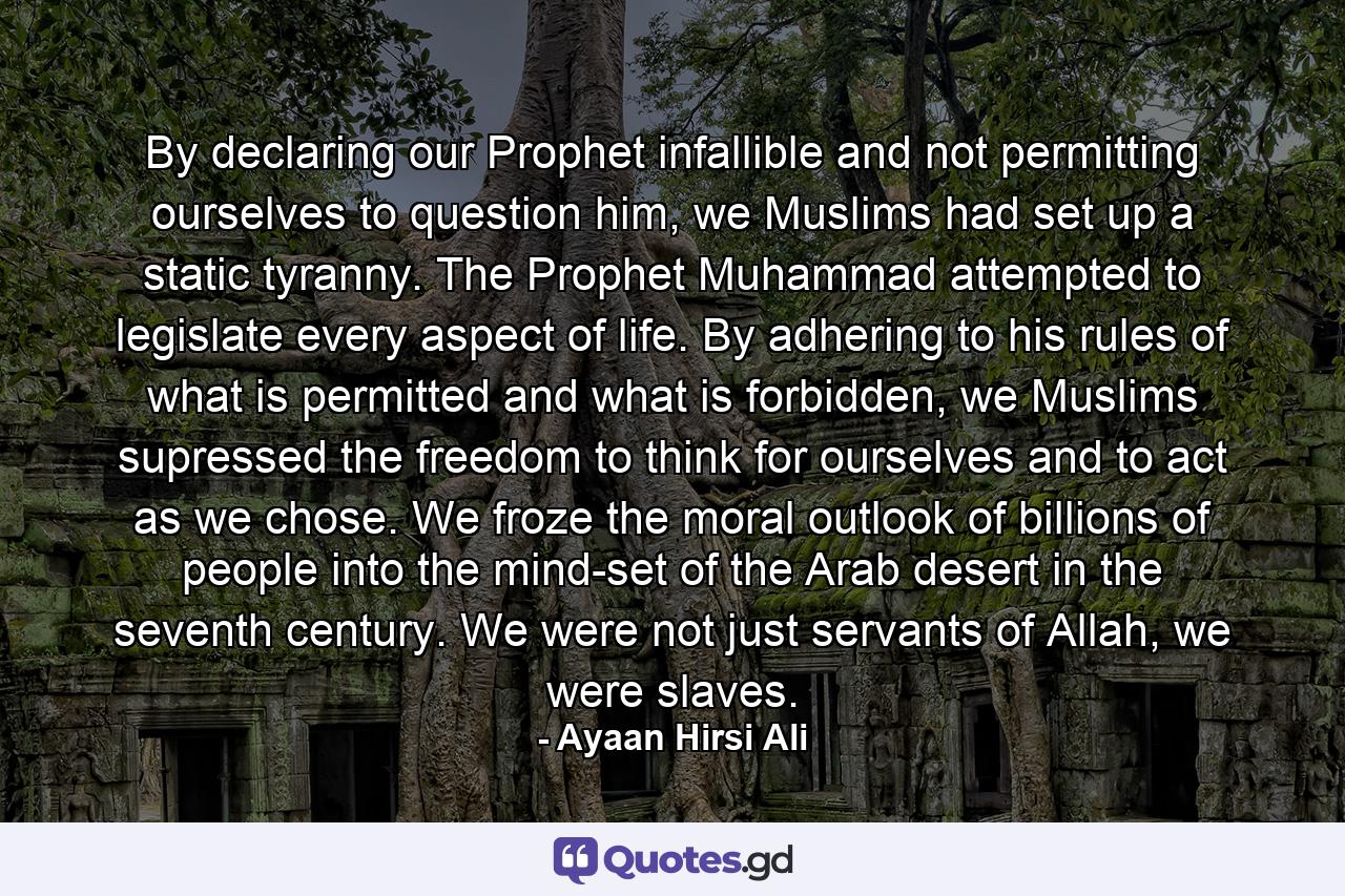 By declaring our Prophet infallible and not permitting ourselves to question him, we Muslims had set up a static tyranny. The Prophet Muhammad attempted to legislate every aspect of life. By adhering to his rules of what is permitted and what is forbidden, we Muslims supressed the freedom to think for ourselves and to act as we chose. We froze the moral outlook of billions of people into the mind-set of the Arab desert in the seventh century. We were not just servants of Allah, we were slaves. - Quote by Ayaan Hirsi Ali