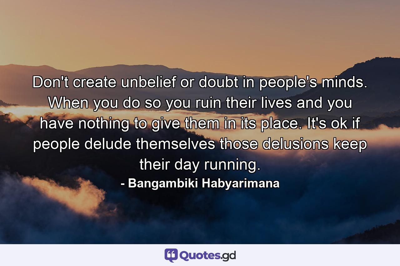 Don't create unbelief or doubt in people's minds. When you do so you ruin their lives and you have nothing to give them in its place. It's ok if people delude themselves those delusions keep their day running. - Quote by Bangambiki Habyarimana