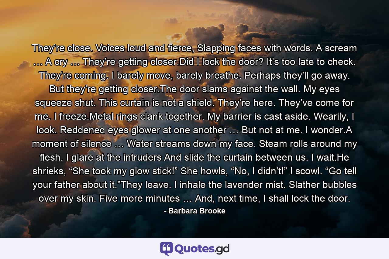 They’re close. Voices loud and fierce, Slapping faces with words. A scream … A cry … They’re getting closer.Did I lock the door? It’s too late to check. They’re coming. I barely move, barely breathe. Perhaps they’ll go away. But they’re getting closer.The door slams against the wall. My eyes squeeze shut. This curtain is not a shield. They’re here. They’ve come for me. I freeze.Metal rings clank together. My barrier is cast aside. Wearily, I look. Reddened eyes glower at one another … But not at me. I wonder.A moment of silence … Water streams down my face. Steam rolls around my flesh. I glare at the intruders And slide the curtain between us. I wait.He shrieks, “She took my glow stick!” She howls, “No, I didn’t!” I scowl. “Go tell your father about it.”They leave. I inhale the lavender mist. Slather bubbles over my skin. Five more minutes … And, next time, I shall lock the door. - Quote by Barbara Brooke