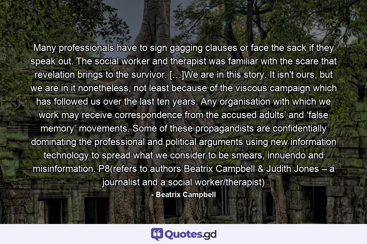 Many professionals have to sign gagging clauses or face the sack if they speak out. The social worker and therapist was familiar with the scare that revelation brings to the survivor. […]We are in this story. It isn't ours, but we are in it nonetheless, not least because of the viscous campaign which has followed us over the last ten years. Any organisation with which we work may receive correspondence from the accused adults’ and ‘false memory’ movements. Some of these propagandists are confidentially dominating the professional and political arguments using new information technology to spread what we consider to be smears, innuendo and misinformation. P8(refers to authors Beatrix Campbell & Judith Jones – a journalist and a social worker/therapist) - Quote by Beatrix Campbell