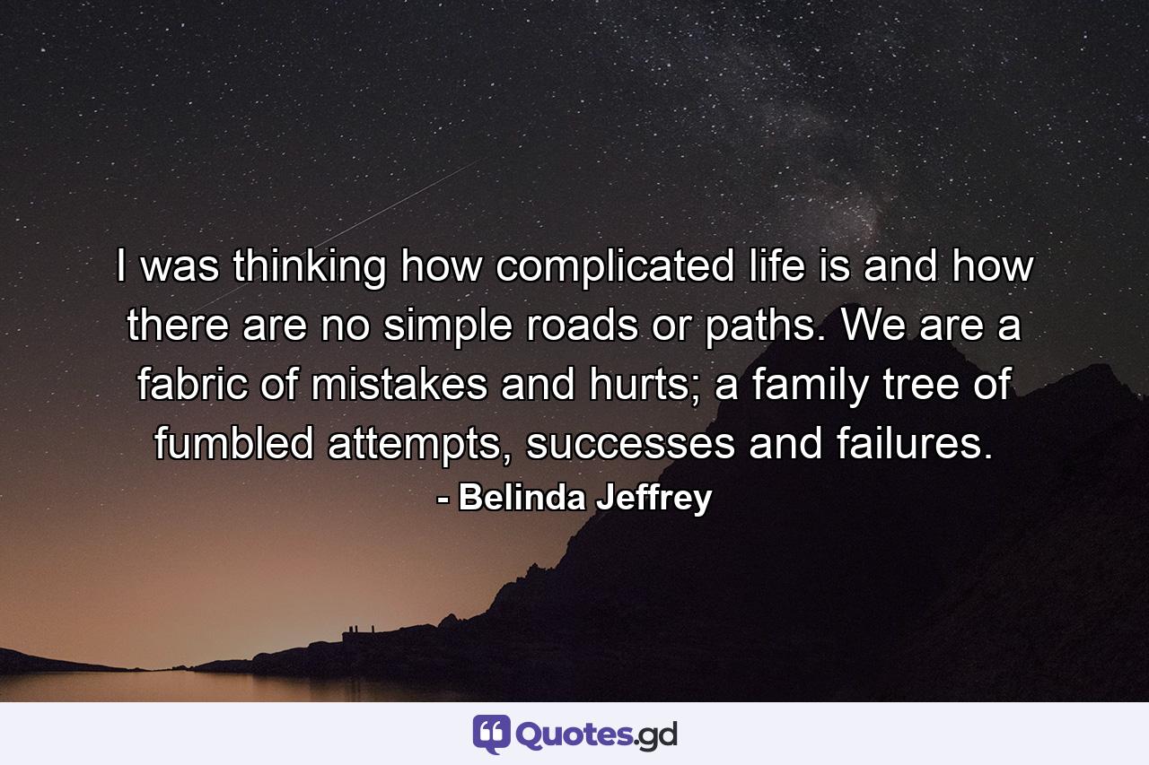 I was thinking how complicated life is and how there are no simple roads or paths. We are a fabric of mistakes and hurts; a family tree of fumbled attempts, successes and failures. - Quote by Belinda Jeffrey