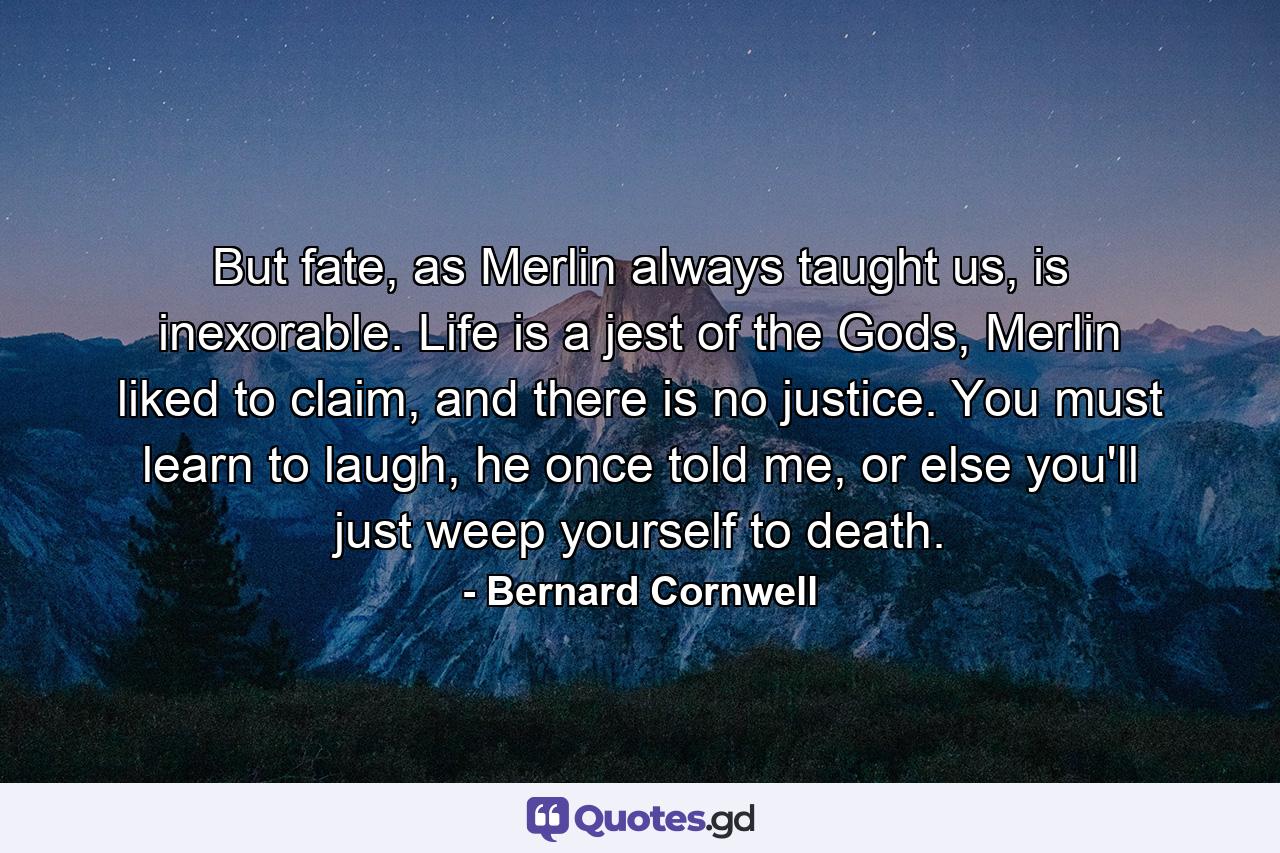 But fate, as Merlin always taught us, is inexorable. Life is a jest of the Gods, Merlin liked to claim, and there is no justice. You must learn to laugh, he once told me, or else you'll just weep yourself to death. - Quote by Bernard Cornwell