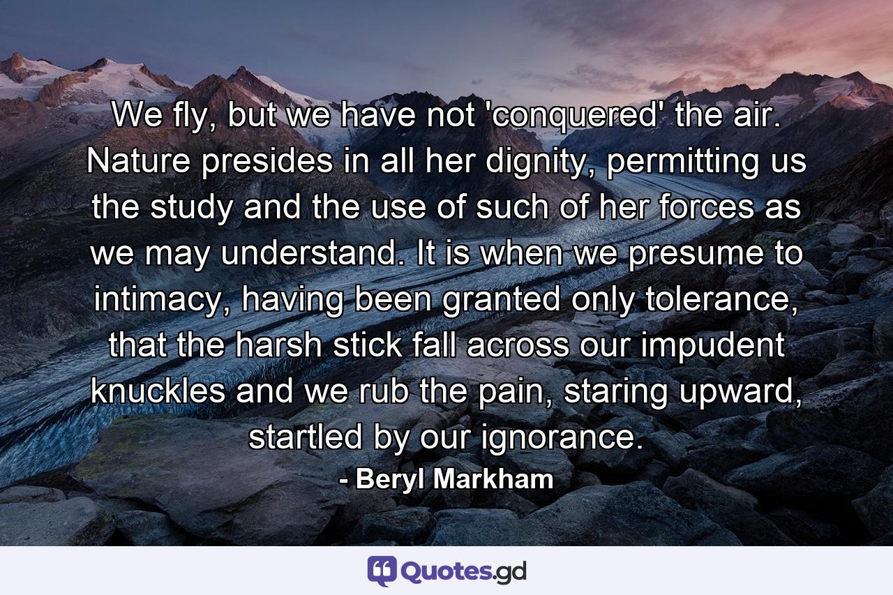 We fly, but we have not 'conquered' the air. Nature presides in all her dignity, permitting us the study and the use of such of her forces as we may understand. It is when we presume to intimacy, having been granted only tolerance, that the harsh stick fall across our impudent knuckles and we rub the pain, staring upward, startled by our ignorance. - Quote by Beryl Markham